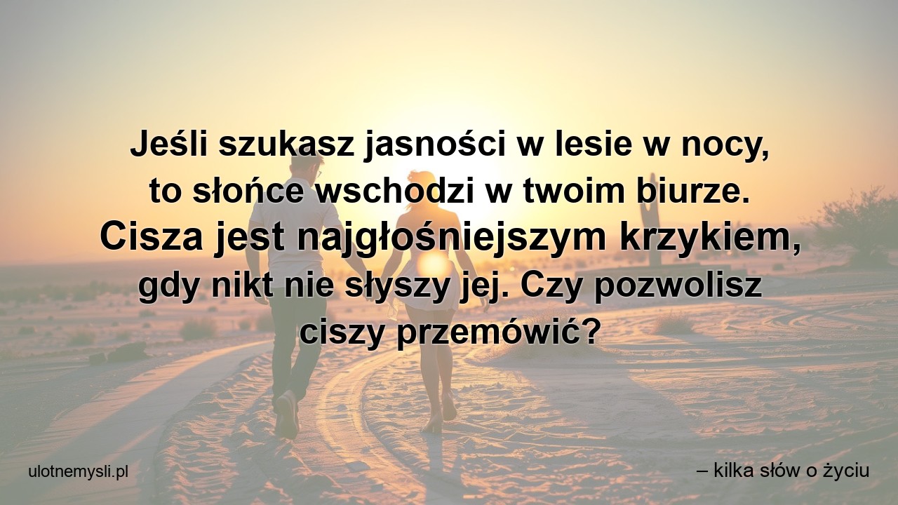 Jeśli szukasz jasności w lesie w nocy,  to słońce wschodzi w twoim biurze. Cisza jest najgłośniejszym krzykiem,  gdy nikt nie słyszy jej. Czy pozwolisz ciszy przemówić?