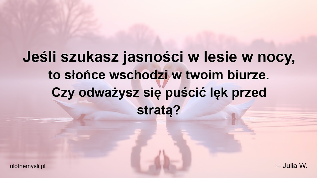 Jeśli szukasz jasności w lesie w nocy,  to słońce wschodzi w twoim biurze. Czy odważysz się puścić lęk przed stratą?