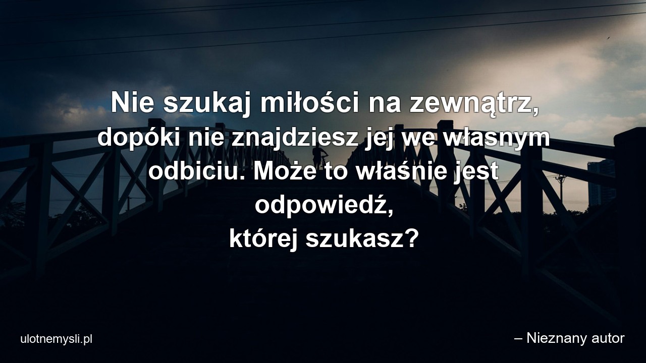 Nie szukaj miłości na zewnątrz,  dopóki nie znajdziesz jej we własnym odbiciu. Może to właśnie jest odpowiedź,  której szukasz?