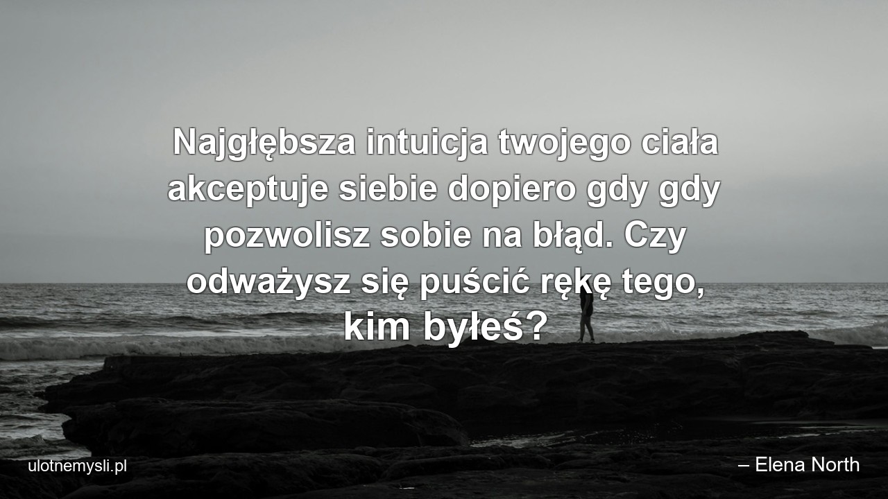 Najgłębsza intuicja twojego ciała akceptuje siebie dopiero gdy gdy pozwolisz sobie na błąd. Czy odważysz się puścić rękę tego,  kim byłeś?