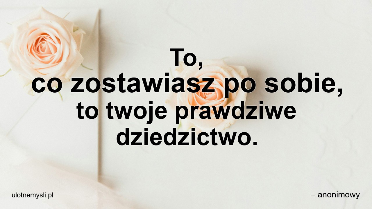 To,  co zostawiasz po sobie,  to twoje prawdziwe dziedzictwo.