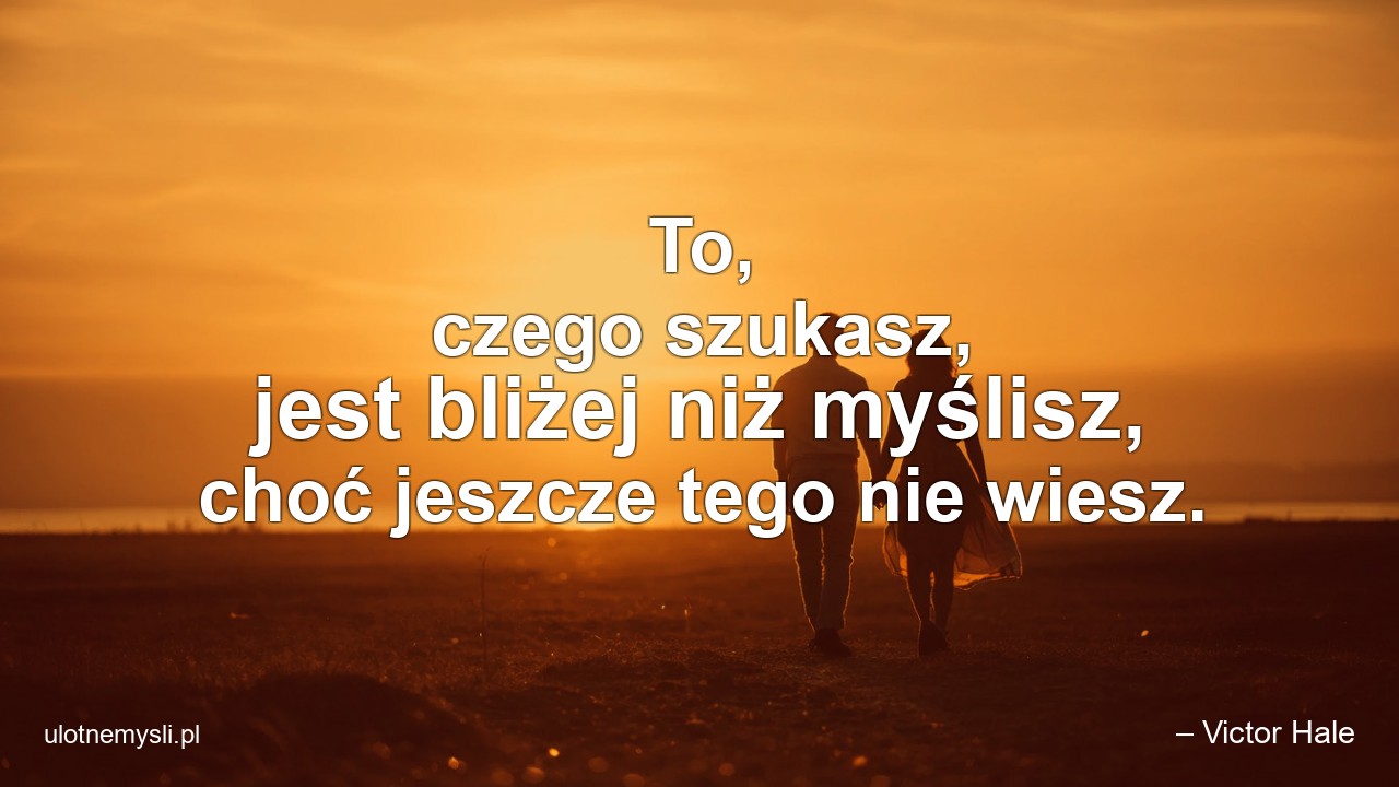 To,  czego szukasz,  jest bliżej niż myślisz,  choć jeszcze tego nie wiesz.