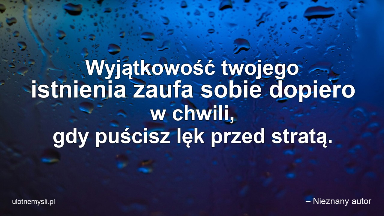 Wyjątkowość twojego istnienia zaufa sobie dopiero w chwili,  gdy puścisz lęk przed stratą.