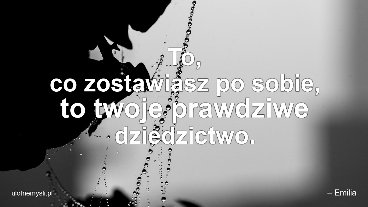 To,  co zostawiasz po sobie,  to twoje prawdziwe dziedzictwo.