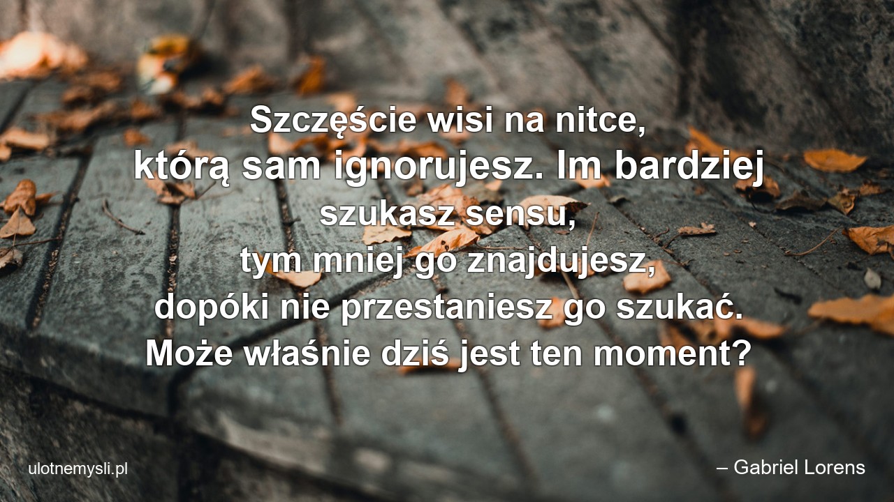 Szczęście wisi na nitce,  którą sam ignorujesz. Im bardziej szukasz sensu,  tym mniej go znajdujesz,  dopóki nie przestaniesz go szukać. Może właśnie dziś jest ten moment?