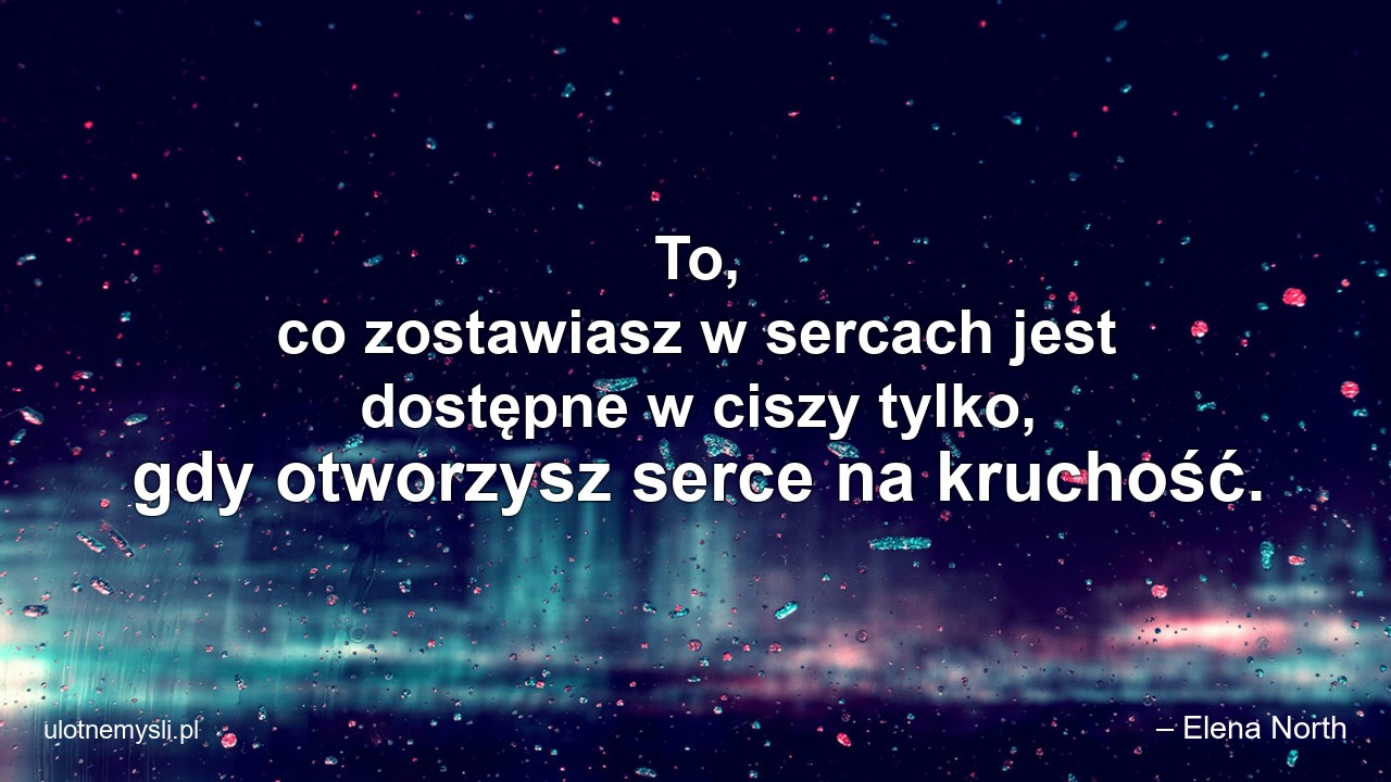 To,  co zostawiasz w sercach jest dostępne w ciszy tylko,  gdy otworzysz serce na kruchość.