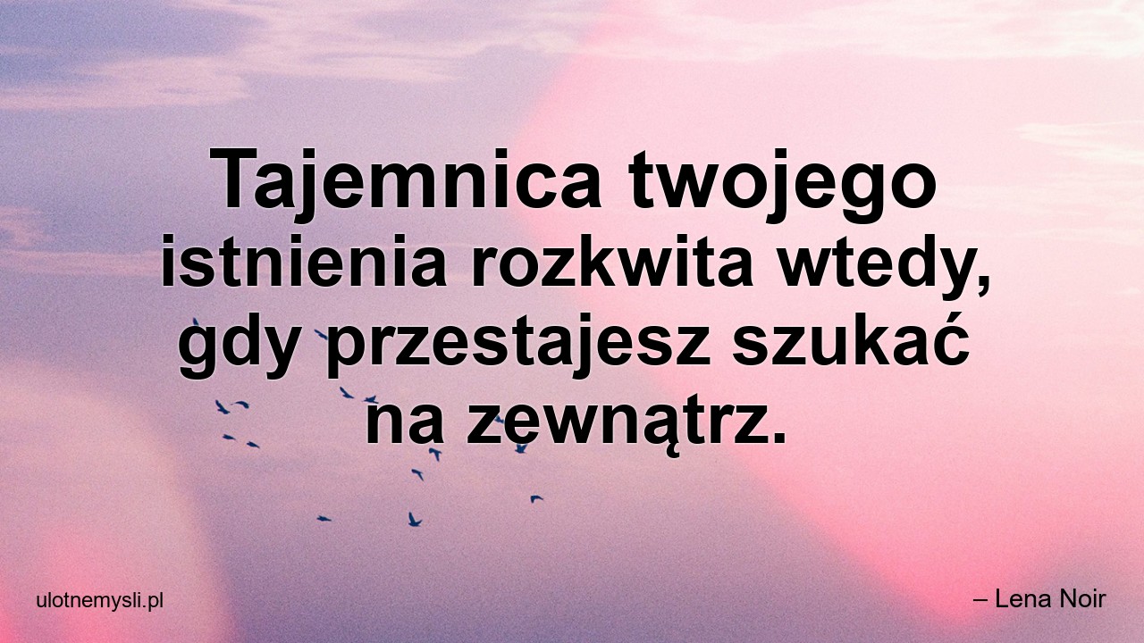 Tajemnica twojego istnienia rozkwita wtedy,  gdy przestajesz szukać na zewnątrz.
