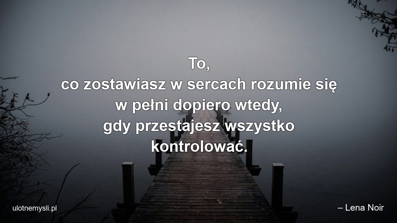 To,  co zostawiasz w sercach rozumie się w pełni dopiero wtedy,  gdy przestajesz wszystko kontrolować.