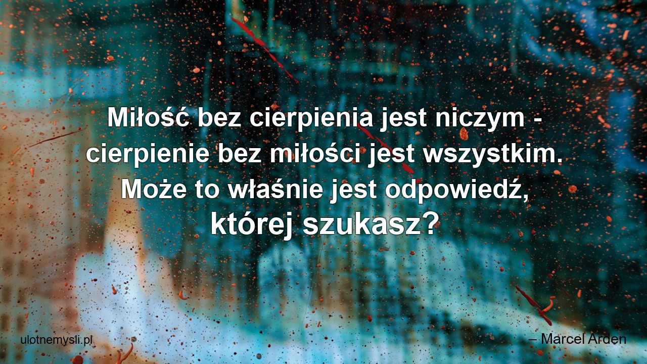 Miłość bez cierpienia jest niczym - cierpienie bez miłości jest wszystkim. Może to właśnie jest odpowiedź,  której szukasz?