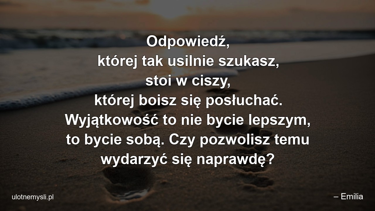 Odpowiedź,  której tak usilnie szukasz,  stoi w ciszy,  której boisz się posłuchać. Wyjątkowość to nie bycie lepszym,  to bycie sobą. Czy pozwolisz temu wydarzyć się naprawdę?
