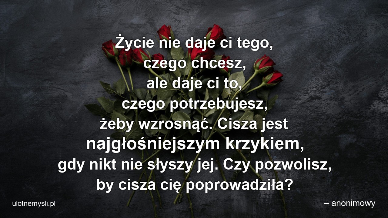 Życie nie daje ci tego,  czego chcesz,  ale daje ci to,  czego potrzebujesz,  żeby wzrosnąć. Cisza jest najgłośniejszym krzykiem,  gdy nikt nie słyszy jej. Czy pozwolisz,  by cisza cię poprowadziła?