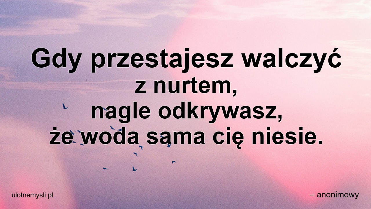 Gdy przestajesz walczyć z nurtem,  nagle odkrywasz,  że woda sama cię niesie.
