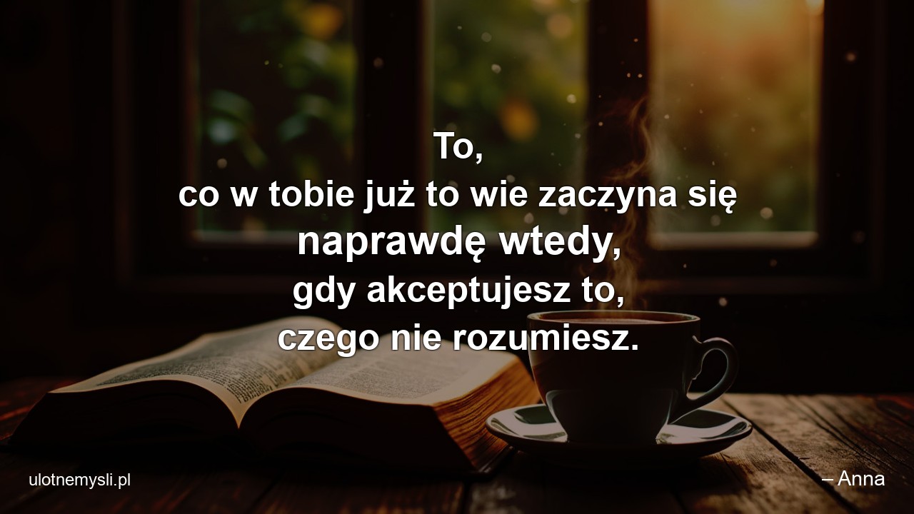 To,  co w tobie już to wie zaczyna się naprawdę wtedy,  gdy akceptujesz to,  czego nie rozumiesz.