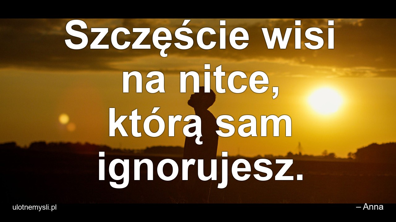 Szczęście wisi na nitce,  którą sam ignorujesz.
