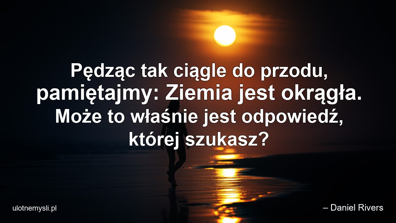Pędząc tak ciągle do przodu,  pamiętajmy: Ziemia jest okrągła. Może to właśnie jest odpowiedź,  której szukasz?