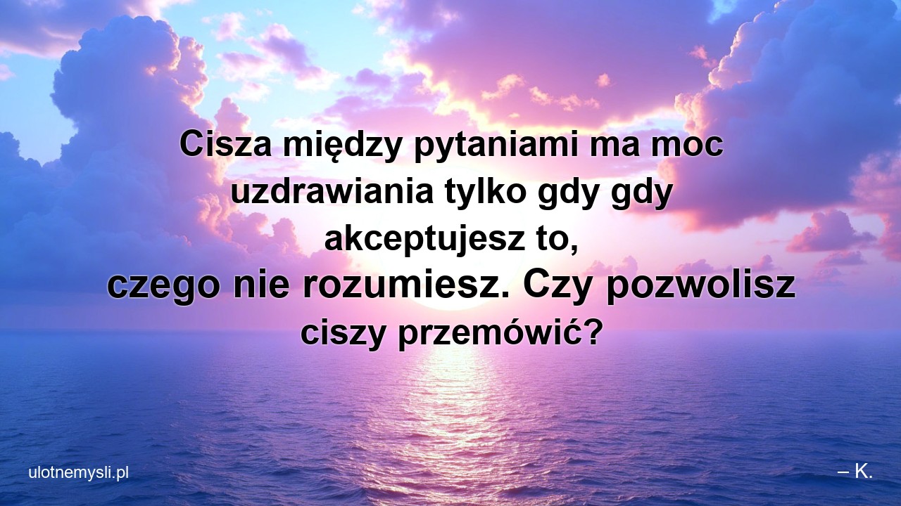 Cisza między pytaniami ma moc uzdrawiania tylko gdy gdy akceptujesz to,  czego nie rozumiesz. Czy pozwolisz ciszy przemówić?