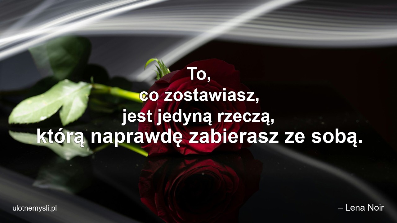 To,  co zostawiasz,  jest jedyną rzeczą,  którą naprawdę zabierasz ze sobą.