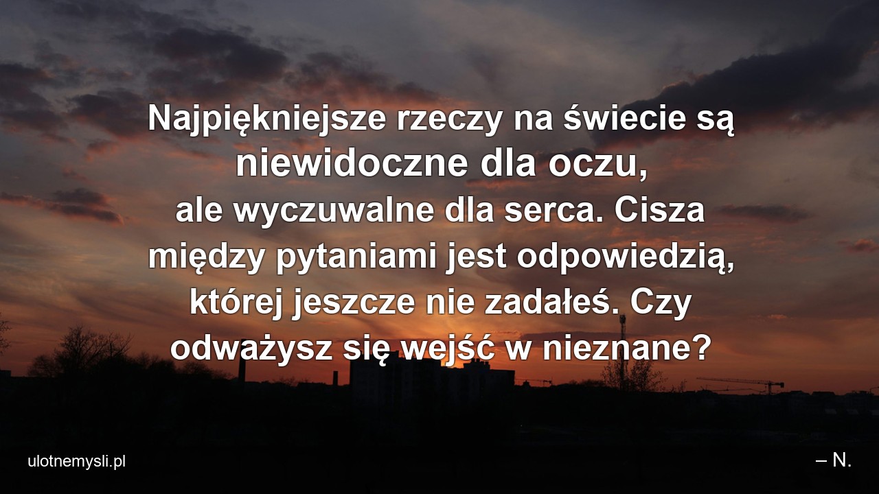 Najpiękniejsze rzeczy na świecie są niewidoczne dla oczu,  ale wyczuwalne dla serca. Cisza między pytaniami jest odpowiedzią,  której jeszcze nie zadałeś. Czy odważysz się wejść w nieznane?