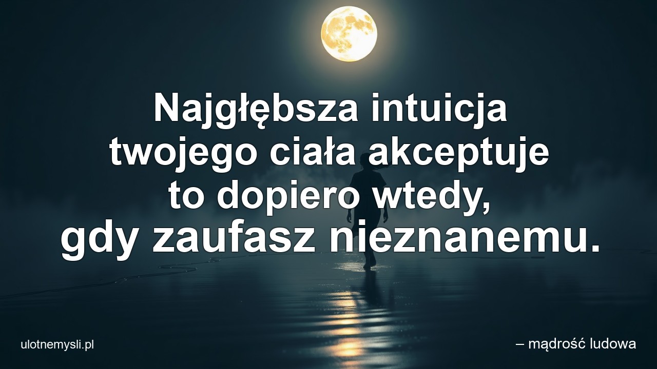 Najgłębsza intuicja twojego ciała akceptuje to dopiero wtedy,  gdy zaufasz nieznanemu.