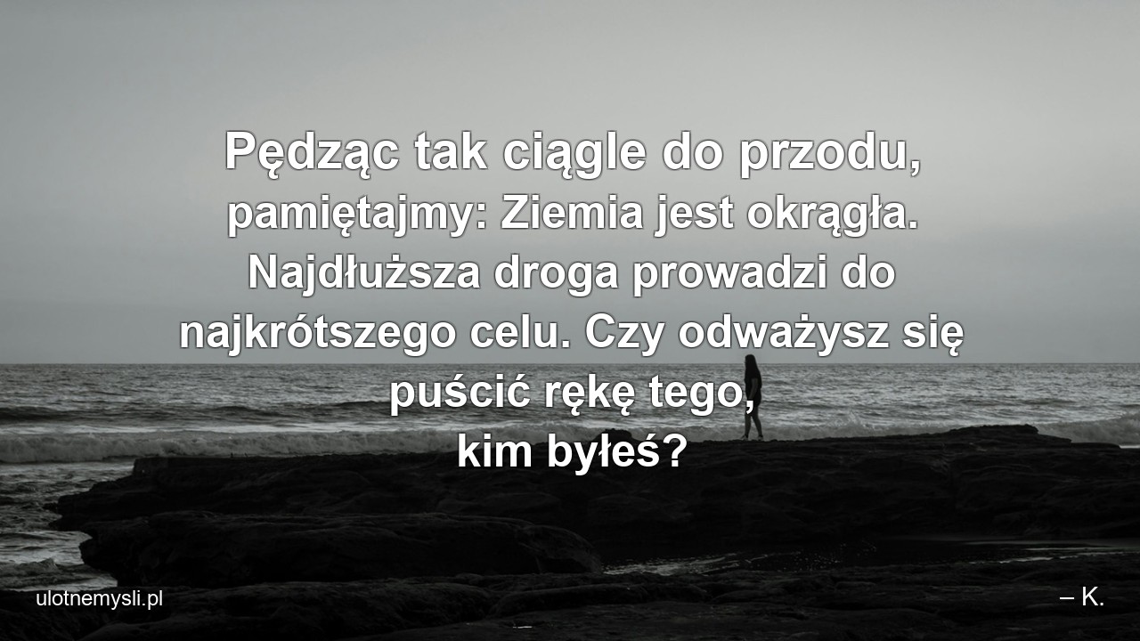 Pędząc tak ciągle do przodu,  pamiętajmy: Ziemia jest okrągła. Najdłuższa droga prowadzi do najkrótszego celu. Czy odważysz się puścić rękę tego,  kim byłeś?