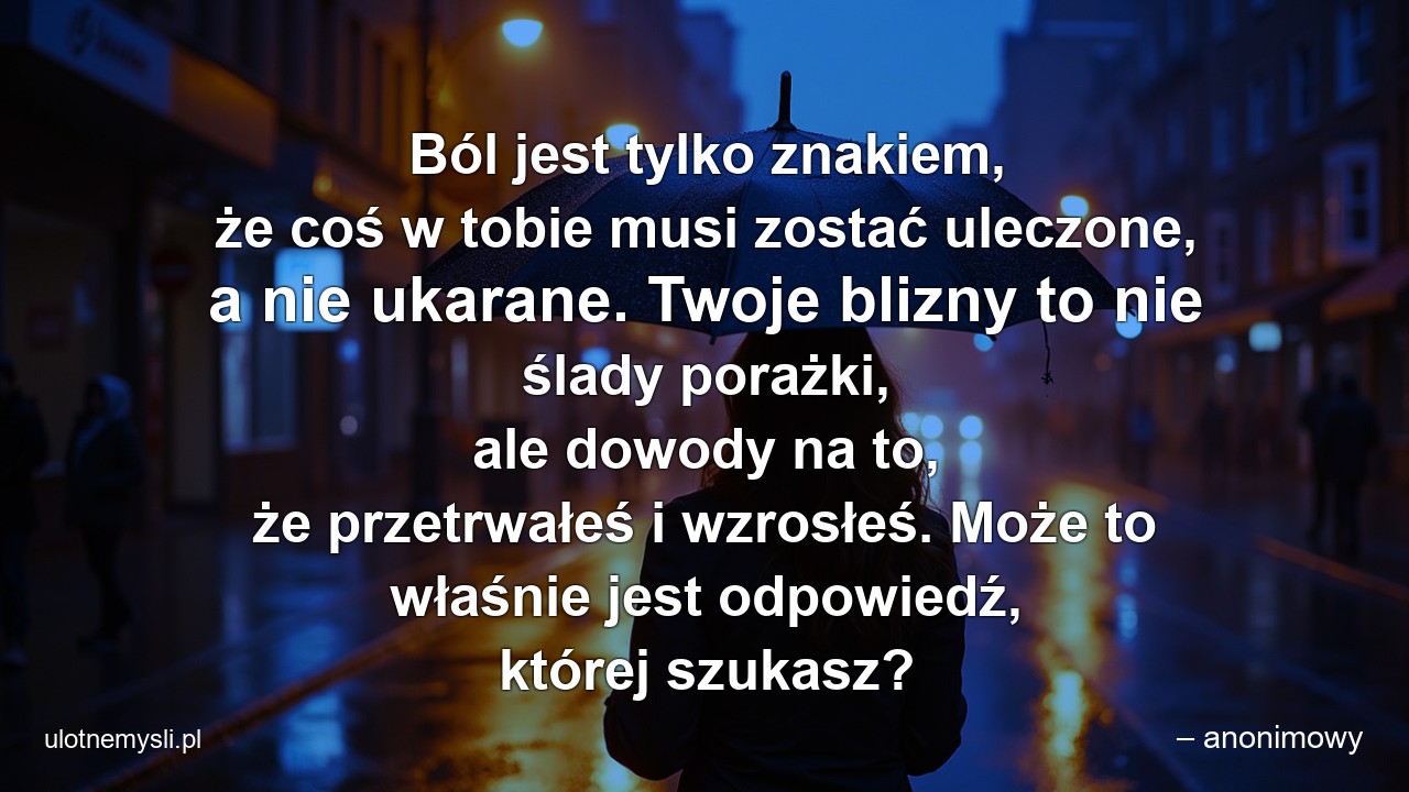 Ból jest tylko znakiem,  że coś w tobie musi zostać uleczone,  a nie ukarane. Twoje blizny to nie ślady porażki,  ale dowody na to,  że przetrwałeś i wzrosłeś. Może to właśnie jest odpowiedź,  której szukasz?