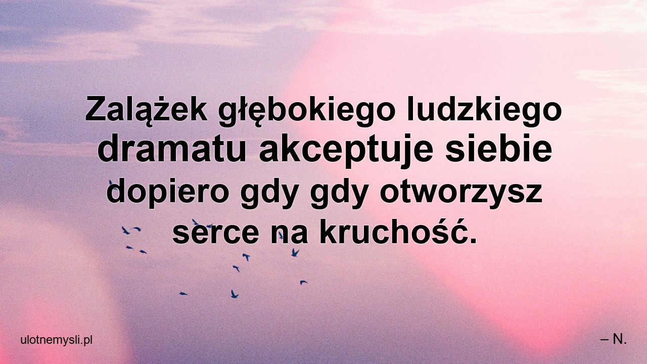 Zalążek głębokiego ludzkiego dramatu akceptuje siebie dopiero gdy gdy otworzysz serce na kruchość.