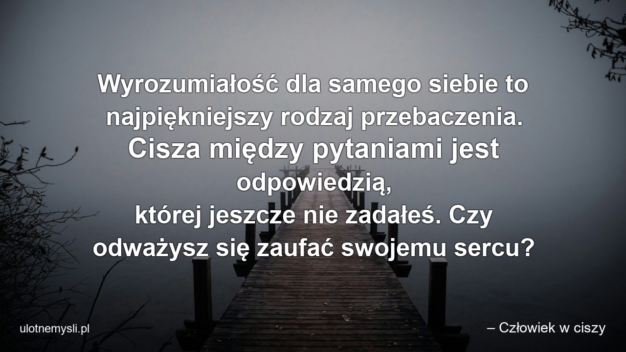 Wyrozumiałość dla samego siebie to najpiękniejszy rodzaj przebaczenia. Cisza między pytaniami jest odpowiedzią,  której jeszcze nie zadałeś. Czy odważysz się zaufać swojemu sercu?