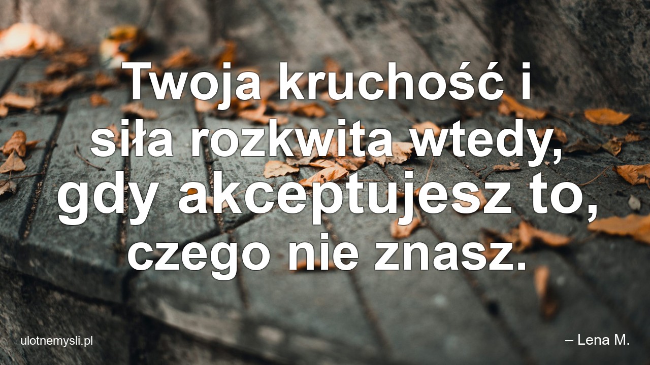 Twoja kruchość i siła rozkwita wtedy,  gdy akceptujesz to,  czego nie znasz.