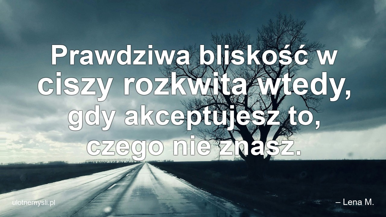 Prawdziwa bliskość w ciszy rozkwita wtedy,  gdy akceptujesz to,  czego nie znasz.