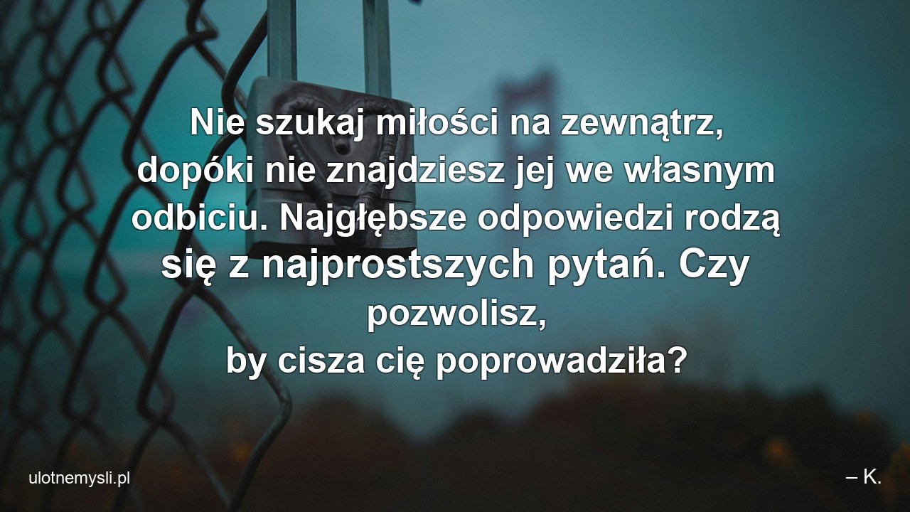 Nie szukaj miłości na zewnątrz,  dopóki nie znajdziesz jej we własnym odbiciu. Najgłębsze odpowiedzi rodzą się z najprostszych pytań. Czy pozwolisz,  by cisza cię poprowadziła?